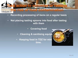 Take action to minimise or remove
the risk of food contamination
• Recording processing of items on a regular basis
• Not placing tasting spoons into food after tasting
with them
• Covering food
• Cleaning & sanitising equipment
• Keeping food in TDZ for minimum
time.
Slide 88
 
