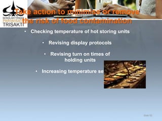 Take action to minimise or remove
the risk of food contamination
• Checking temperature of hot storing units
• Revising display protocols
• Revising turn on times of
holding units
• Increasing temperature settings.
Slide 92
 