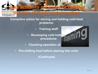Take action to minimise or remove
the risk of food contamination
Corrective action for storing and holding cold food
problems:
• Training staff
• Revamping cold holding
procedures
• Checking operation of units
• Pre-chilling food before placing into units
(Continued)
Slide 93
 