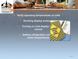 Take action to minimise or remove
the risk of food contamination
• Verify operating temperatures of units
• Revising display protocols
• Turning on cold display units
sooner
• Setting refrigeration units at
lower temperatures.
Slide 94
 