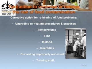 Take action to minimise or remove
the risk of food contamination
Corrective action for re-heating of food problems:
• Upgrading re-heating procedures & practices
– Temperatures
– Time
– Method
– Quantities
• Discarding improperly re-heated food
• Training staff.
Slide 95
 