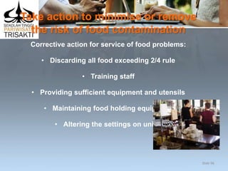 Take action to minimise or remove
the risk of food contamination
Corrective action for service of food problems:
• Discarding all food exceeding 2/4 rule
• Training staff
• Providing sufficient equipment and utensils
• Maintaining food holding equipment
• Altering the settings on units.
Slide 96
 