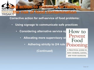 Take action to minimise or remove
the risk of food contamination
Corrective action for self-service of food problems:
• Using signage to communicate safe practices
• Considering alternative service options
• Allocating more supervisory staff
• Adhering strictly to 2/4 rule
(Continued)
Slide 97
 