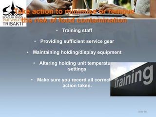 Take action to minimise or remove
the risk of food contamination
• Training staff
• Providing sufficient service gear
• Maintaining holding/display equipment
• Altering holding unit temperature
settings
• Make sure you record all corrective
action taken.
Slide 98
 