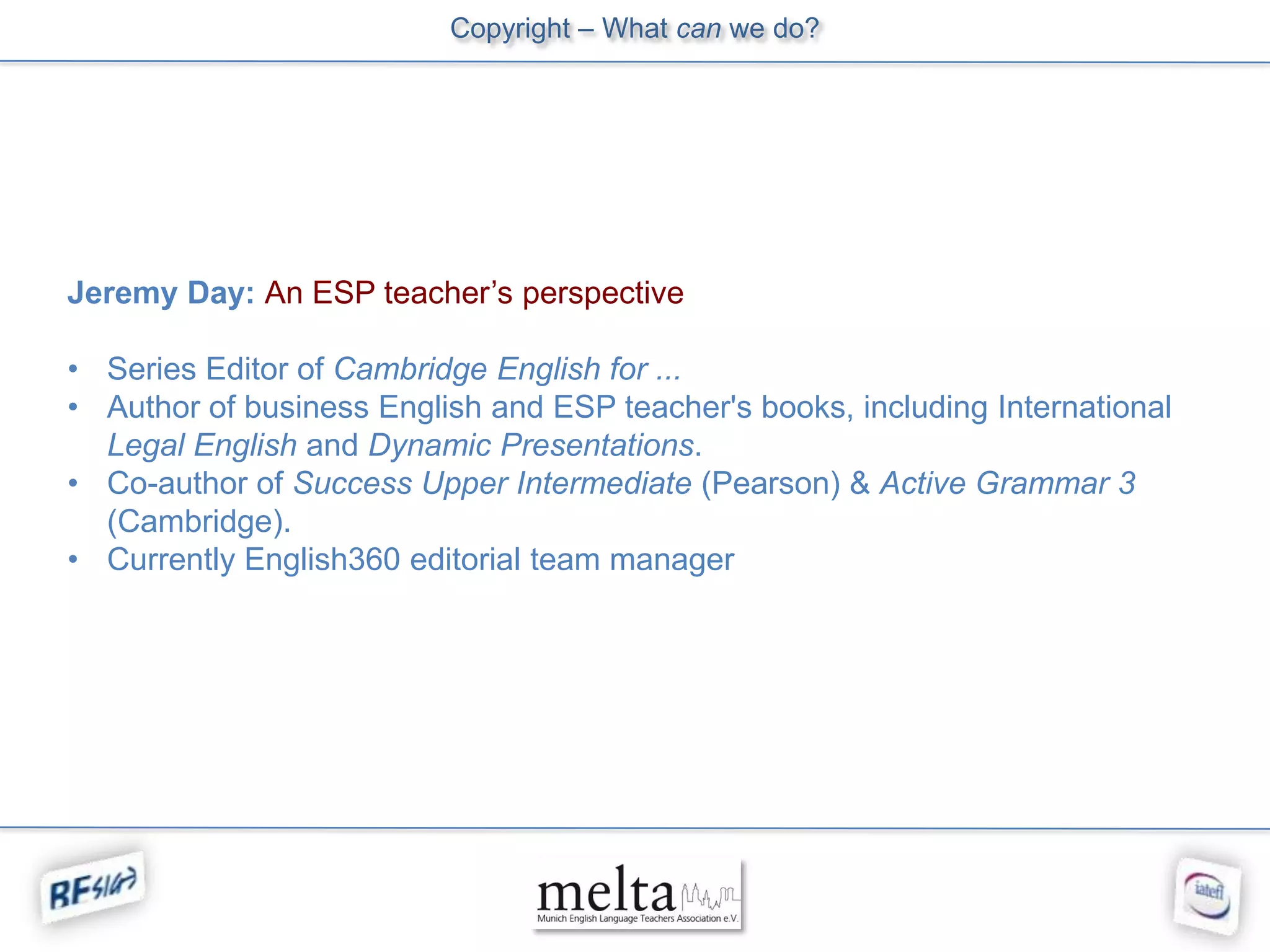 Copyright – What can we do?




Jeremy Day: An ESP teacher’s perspective

• Series Editor of Cambridge English for ...
• Author of business English and ESP teacher's books, including International
  Legal English and Dynamic Presentations.
• Co-author of Success Upper Intermediate (Pearson) & Active Grammar 3
  (Cambridge).
• Currently English360 editorial team manager
 
