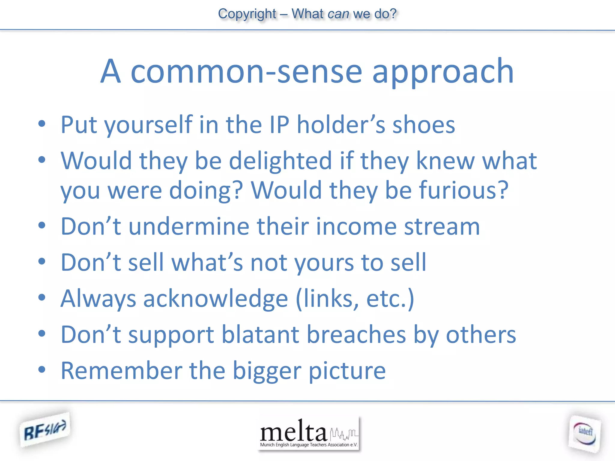 Copyright – What can we do?



     A common-sense approach
• Put yourself in the IP holder’s shoes
• Would they be delighted if they knew what
  you were doing? Would they be furious?
• Don’t undermine their income stream
• Don’t sell what’s not yours to sell
• Always acknowledge (links, etc.)
• Don’t support blatant breaches by others
• Remember the bigger picture
 