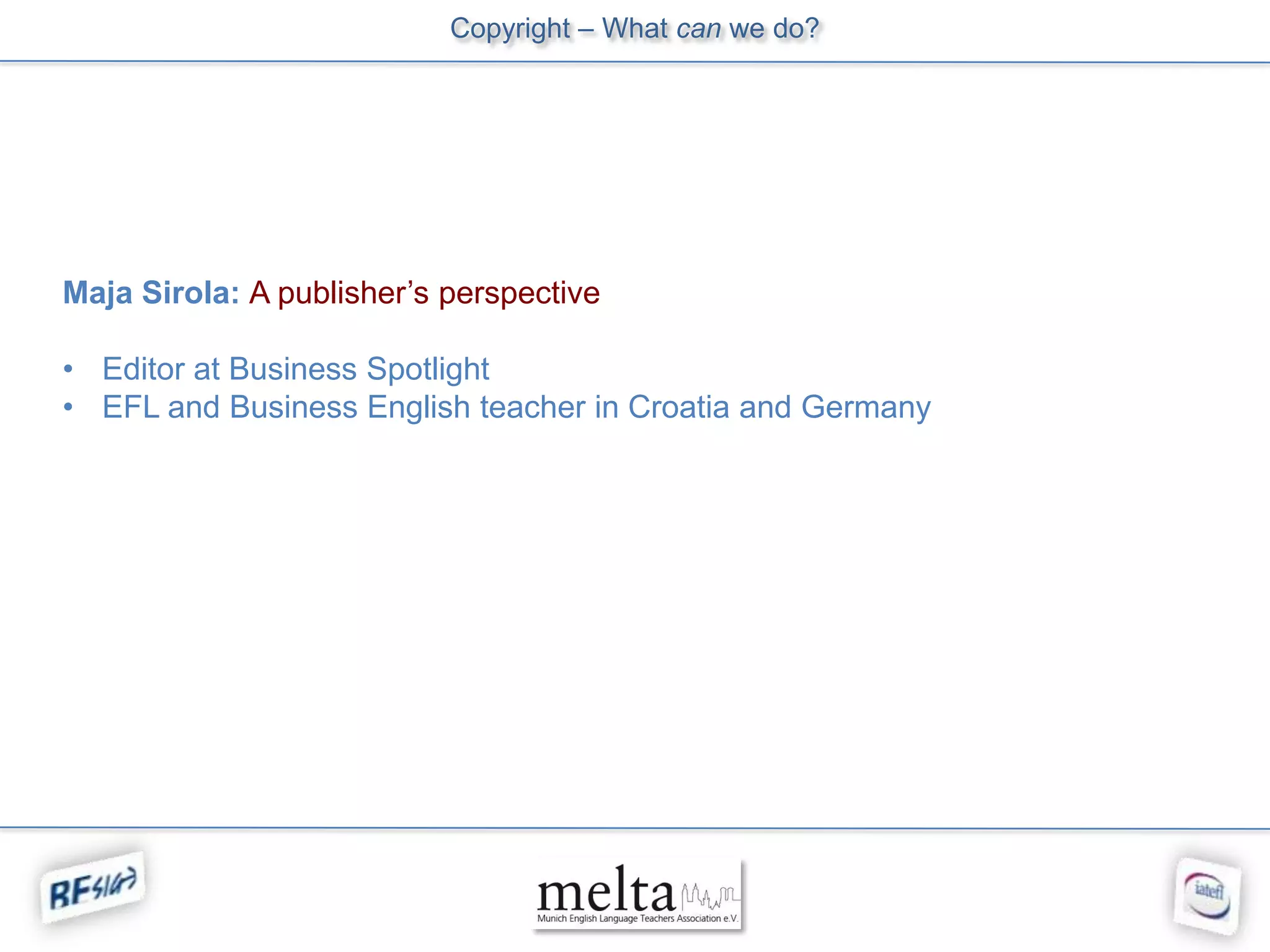 Copyright – What can we do?




Maja Sirola: A publisher’s perspective

• Editor at Business Spotlight
• EFL and Business English teacher in Croatia and Germany
 