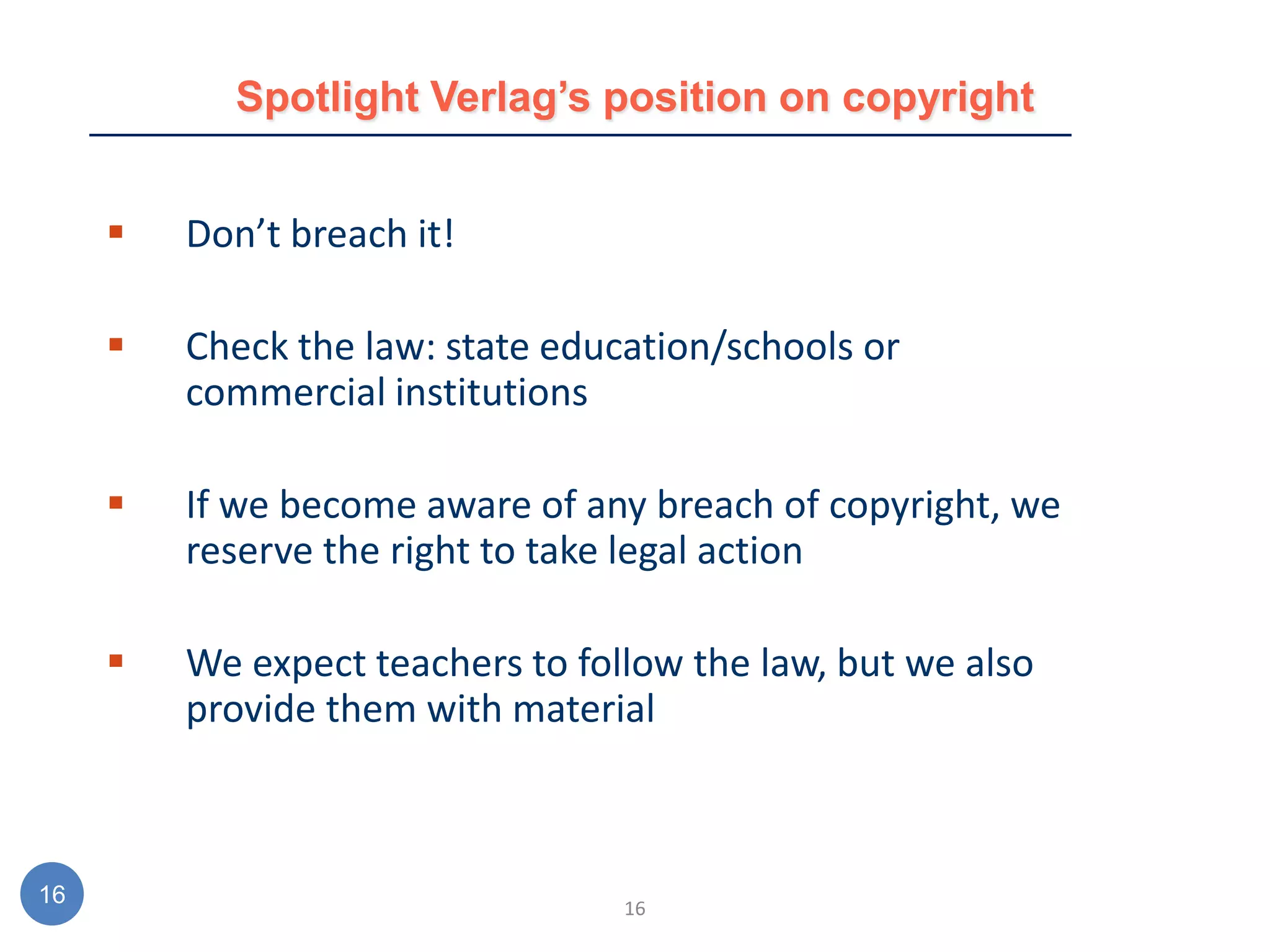 Spotlight Verlag’s position on copyright


        Don’t breach it!

        Check the law: state education/schools or
         commercial institutions

        If we become aware of any breach of copyright, we
         reserve the right to take legal action

        We expect teachers to follow the law, but we also
         provide them with material



16                                16
 