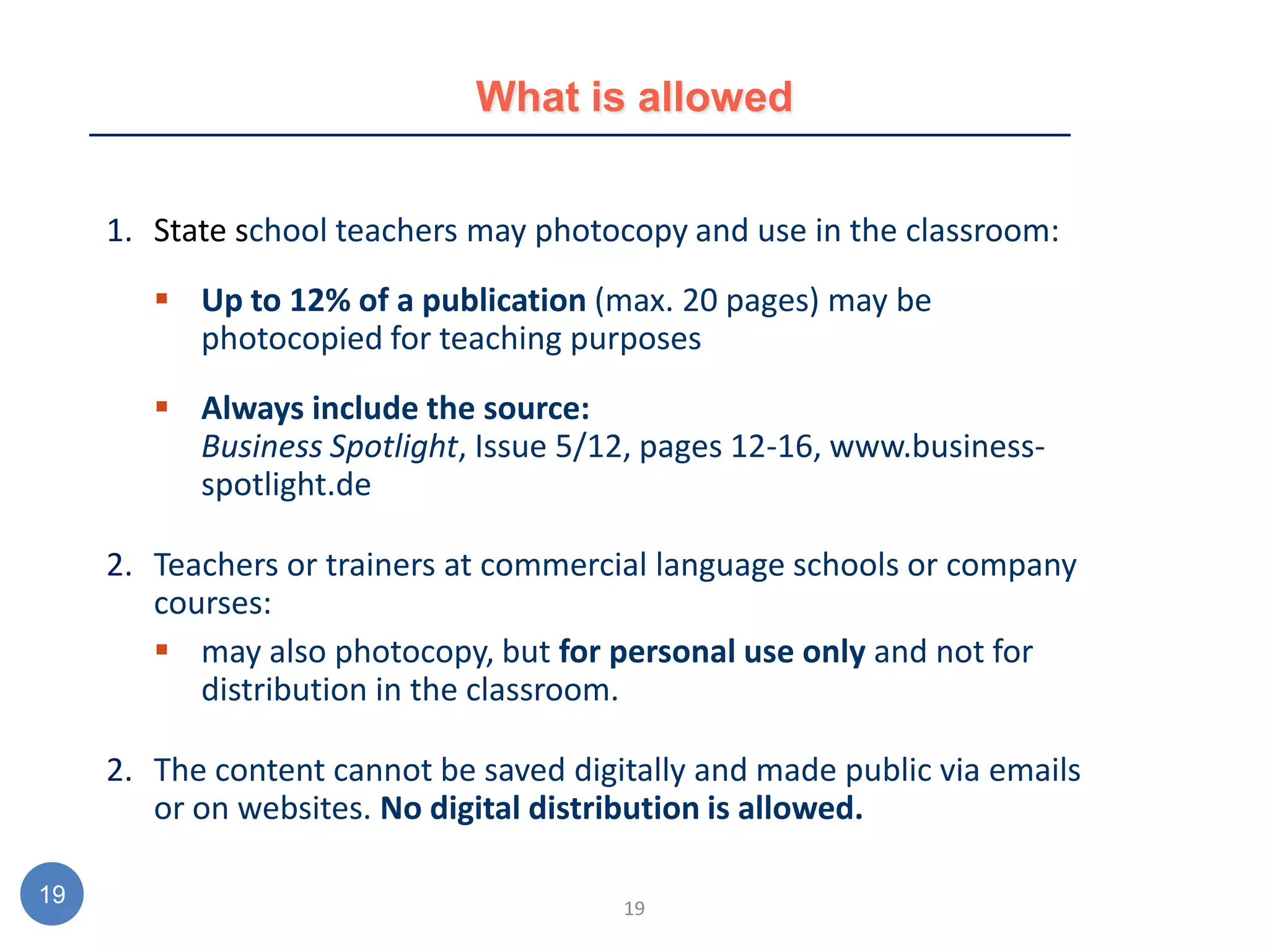 What is allowed


     1. State school teachers may photocopy and use in the classroom:
         Up to 12% of a publication (max. 20 pages) may be
          photocopied for teaching purposes
         Always include the source:
          Business Spotlight, Issue 5/12, pages 12-16, www.business-
          spotlight.de

     2. Teachers or trainers at commercial language schools or company
        courses:
         may also photocopy, but for personal use only and not for
           distribution in the classroom.

     2. The content cannot be saved digitally and made public via emails
        or on websites. No digital distribution is allowed.

19                                      19
 
