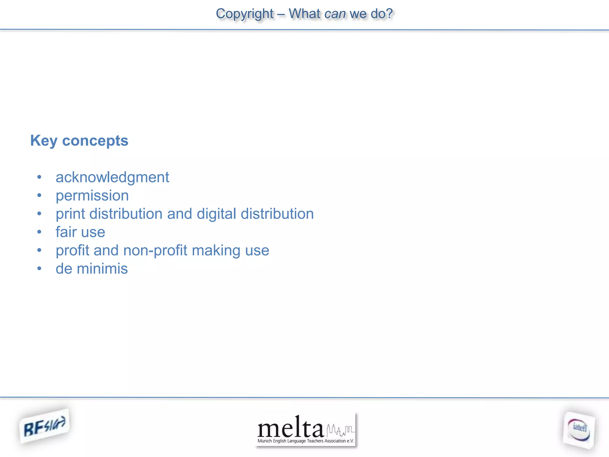 Copyright – What can we do?




Key concepts

•   acknowledgment
•   permission
•   print distribution and digital distribution
•   fair use
•   profit and non-profit making use
•   de minimis
 