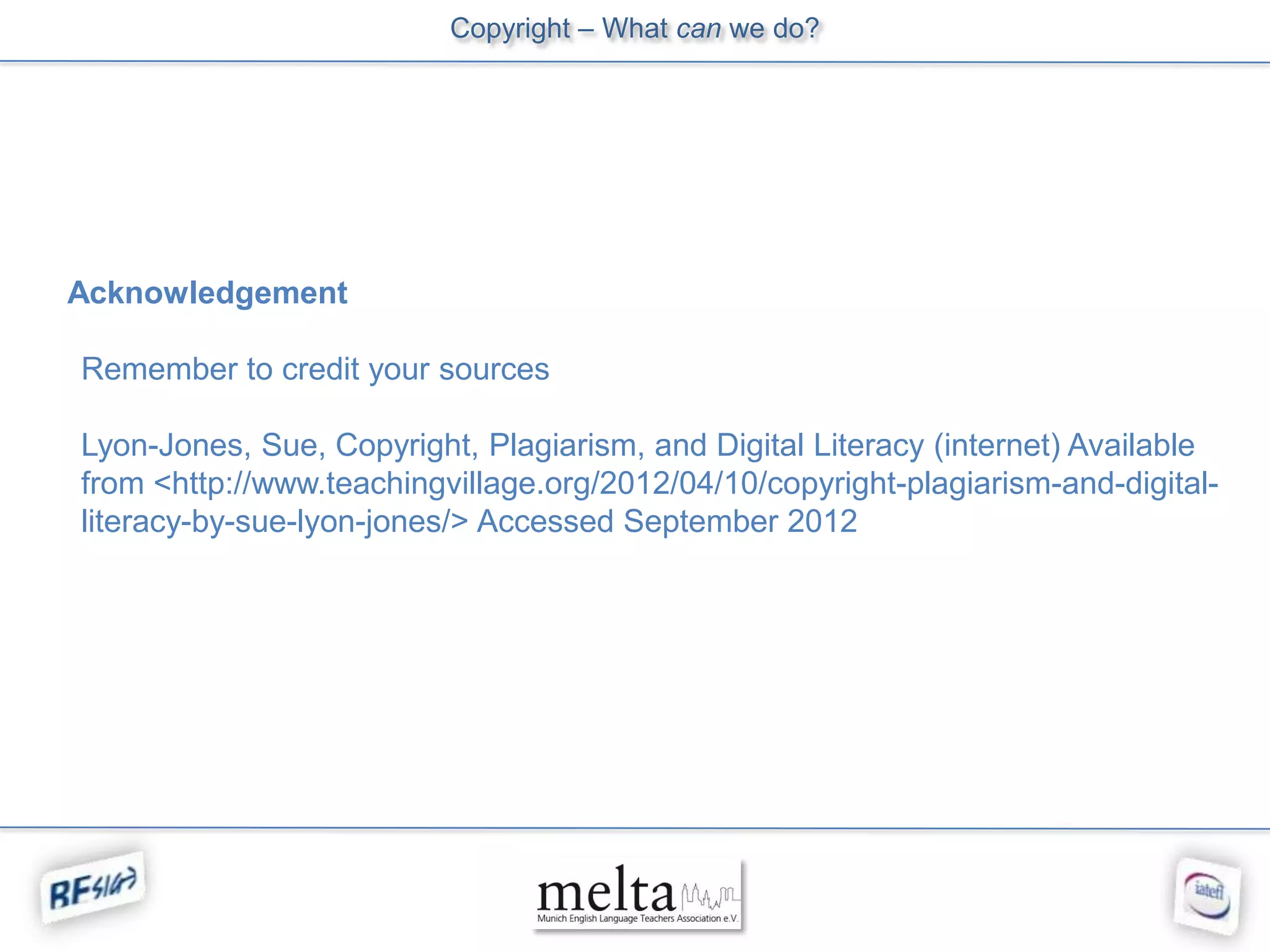Copyright – What can we do?




Acknowledgement

Remember to credit your sources

Lyon-Jones, Sue, Copyright, Plagiarism, and Digital Literacy (internet) Available
from <http://www.teachingvillage.org/2012/04/10/copyright-plagiarism-and-digital-
literacy-by-sue-lyon-jones/> Accessed September 2012
 