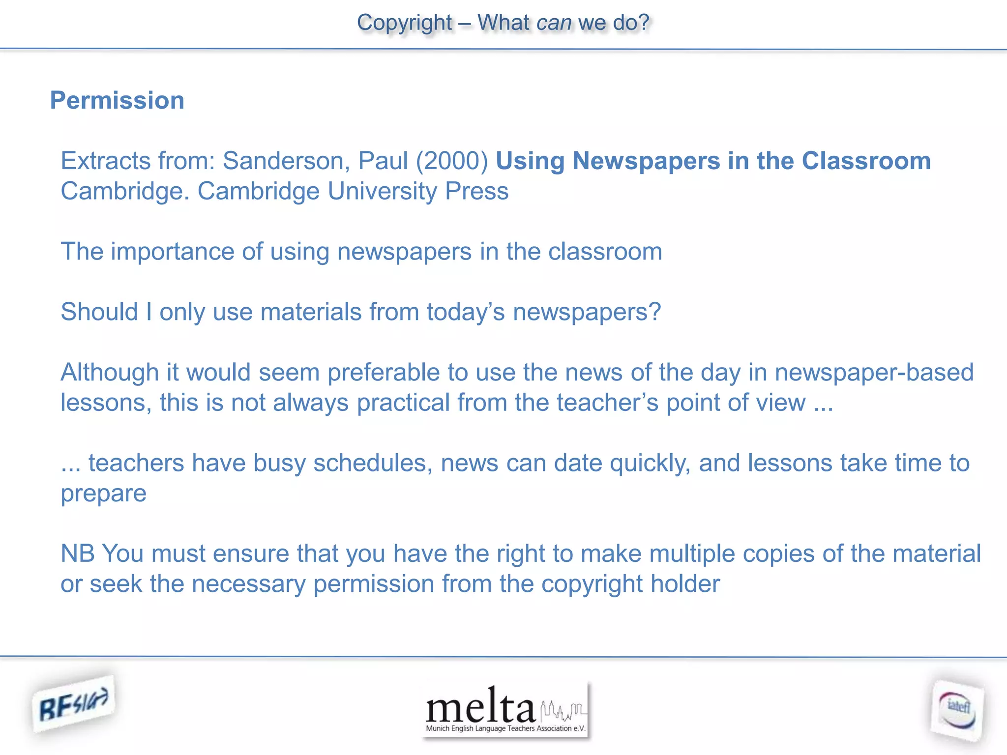 Copyright – What can we do?


Permission

Extracts from: Sanderson, Paul (2000) Using Newspapers in the Classroom
Cambridge. Cambridge University Press

The importance of using newspapers in the classroom

Should I only use materials from today’s newspapers?

Although it would seem preferable to use the news of the day in newspaper-based
lessons, this is not always practical from the teacher’s point of view ...

... teachers have busy schedules, news can date quickly, and lessons take time to
prepare

NB You must ensure that you have the right to make multiple copies of the material
or seek the necessary permission from the copyright holder
 