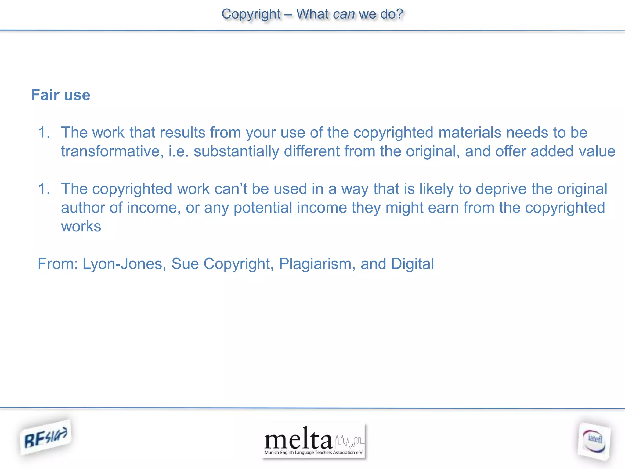 Copyright – What can we do?




Fair use

1. The work that results from your use of the copyrighted materials needs to be
   transformative, i.e. substantially different from the original, and offer added value

1. The copyrighted work can’t be used in a way that is likely to deprive the original
   author of income, or any potential income they might earn from the copyrighted
   works

From: Lyon-Jones, Sue Copyright, Plagiarism, and Digital
 