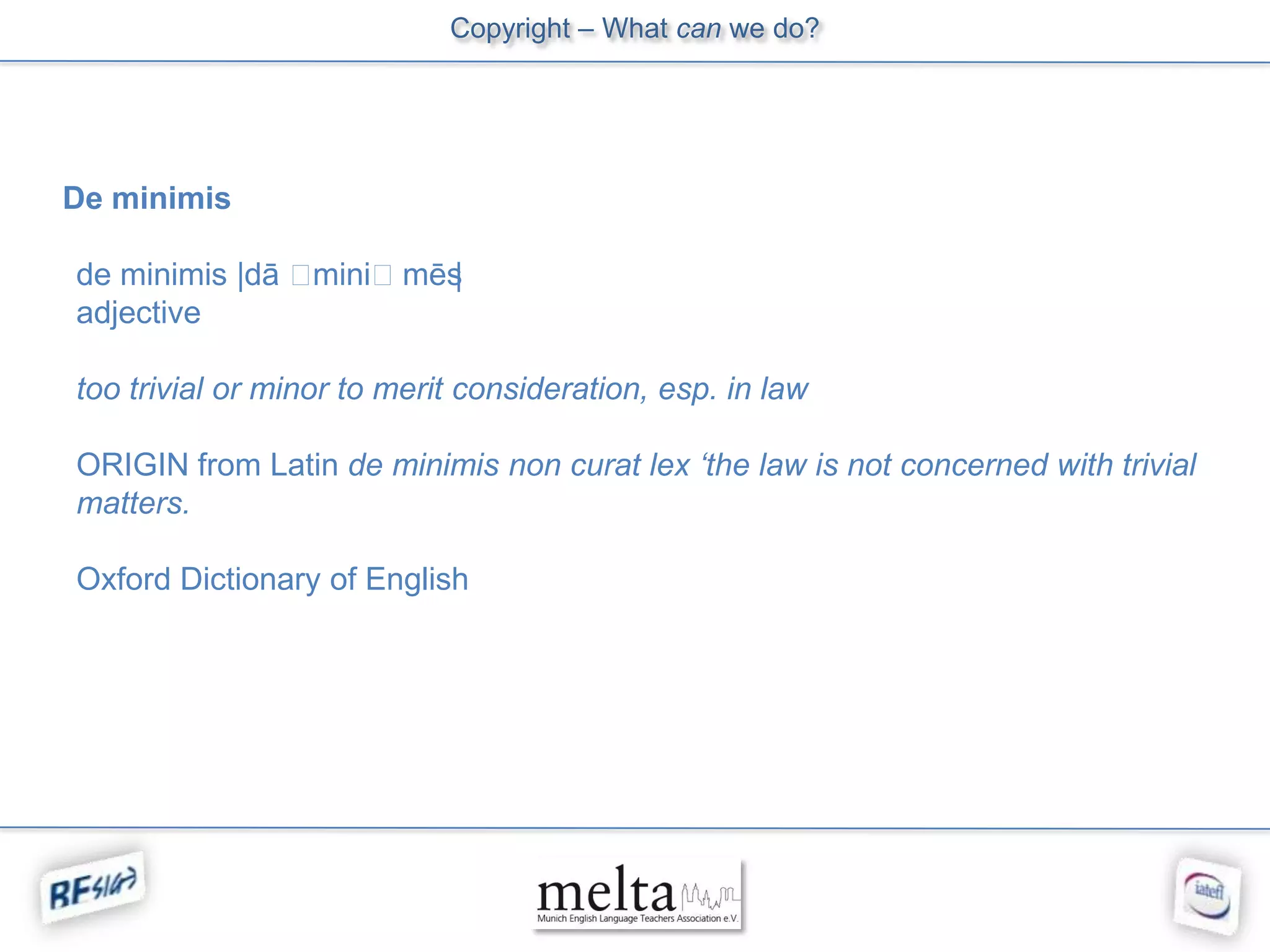 Copyright – What can we do?




De minimis

de minimis |dā ˈminiˈmēs|
adjective

too trivial or minor to merit consideration, esp. in law

ORIGIN from Latin de minimis non curat lex ‘the law is not concerned with trivial
matters.

Oxford Dictionary of English
 
