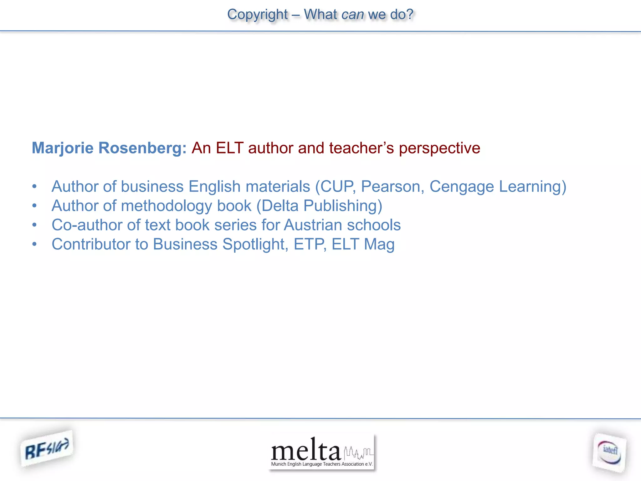 Copyright – What can we do?




Marjorie Rosenberg: An ELT author and teacher’s perspective

•   Author of business English materials (CUP, Pearson, Cengage Learning)
•   Author of methodology book (Delta Publishing)
•   Co-author of text book series for Austrian schools
•   Contributor to Business Spotlight, ETP, ELT Mag
 