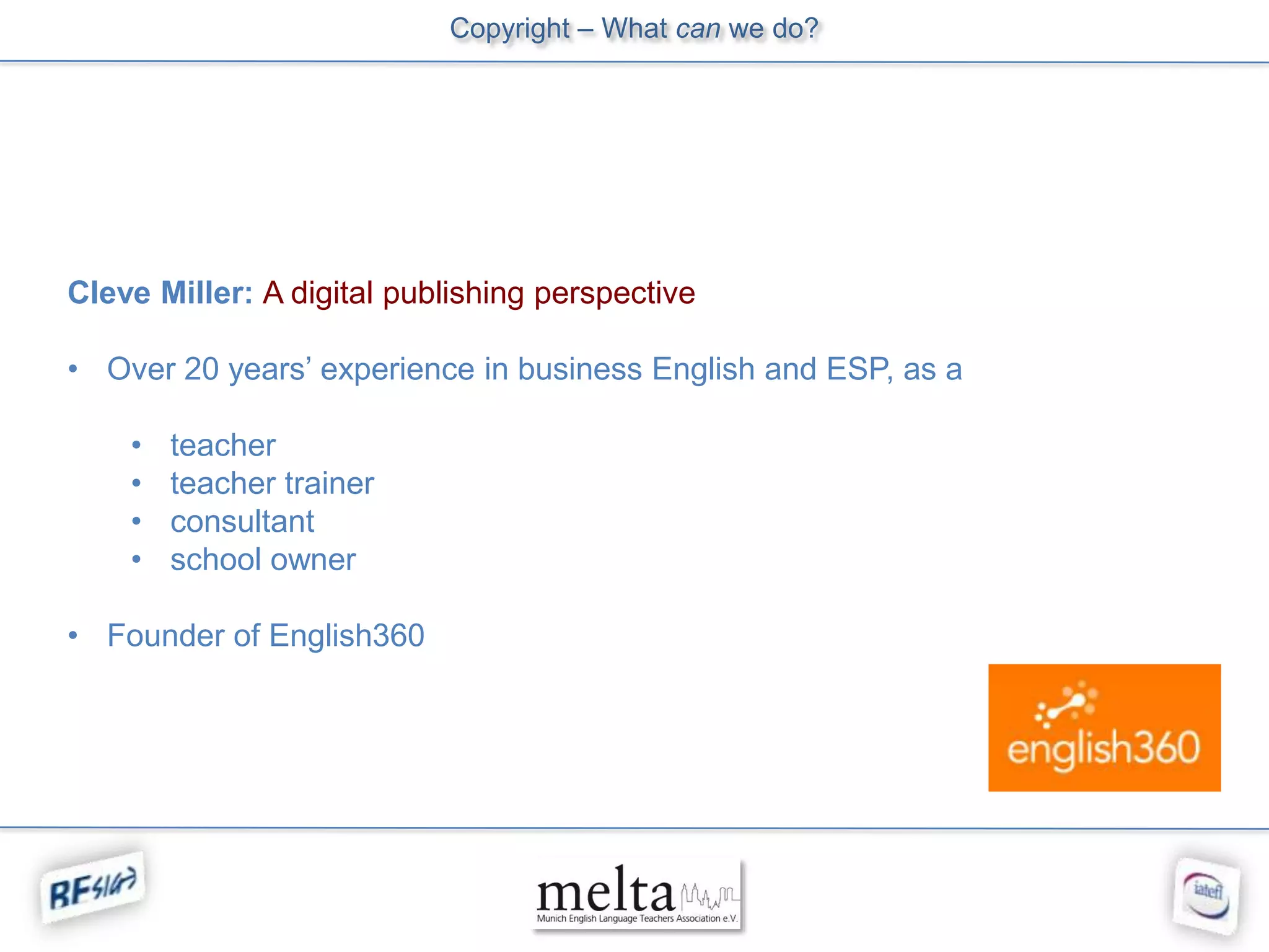 Copyright – What can we do?




Cleve Miller: A digital publishing perspective

• Over 20 years’ experience in business English and ESP, as a

    •   teacher
    •   teacher trainer
    •   consultant
    •   school owner

• Founder of English360
 