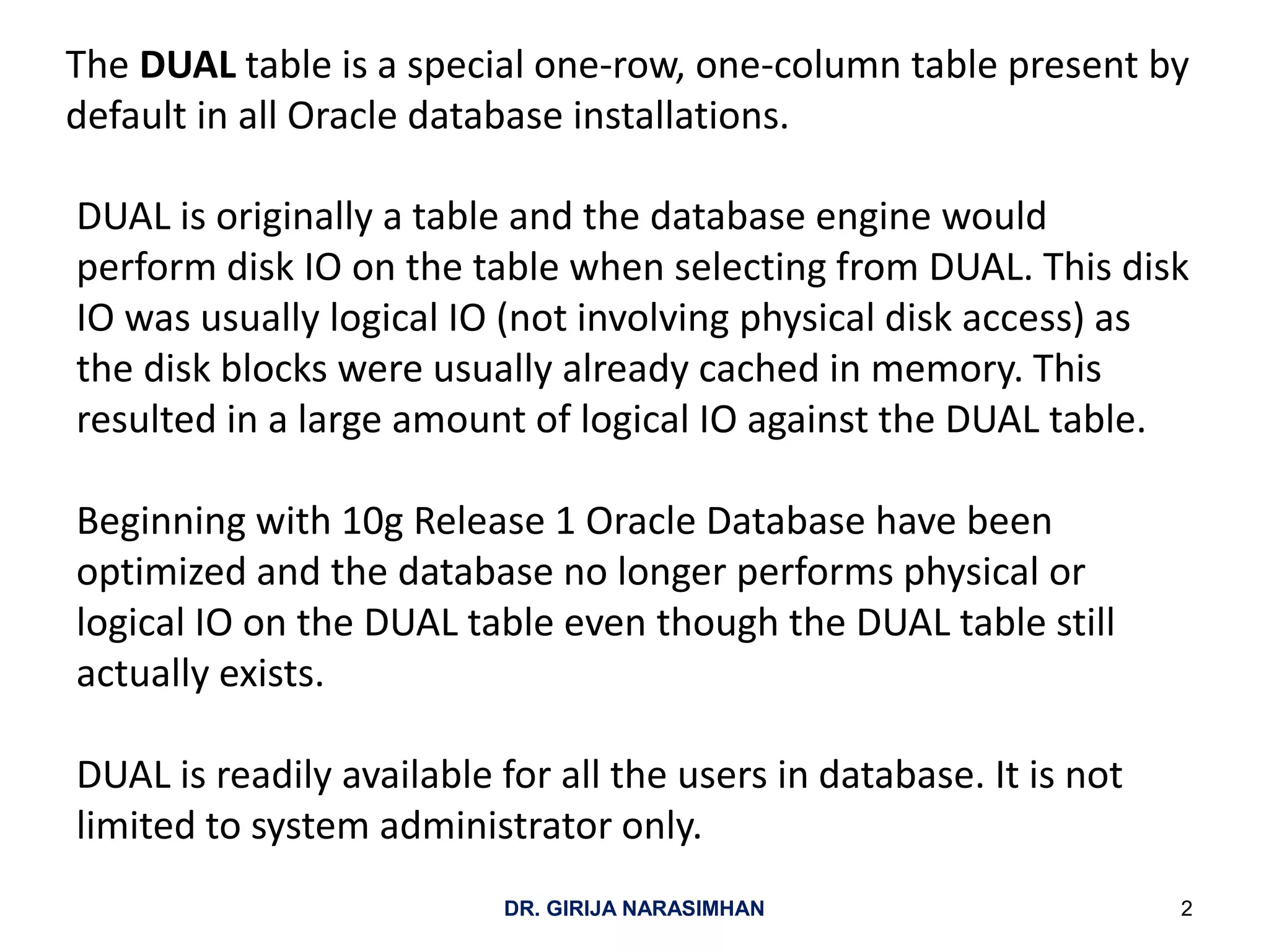 The DUAL table is a special one-row, one-column table present by
default in all Oracle database installations.
DUAL is originally a table and the database engine would
perform disk IO on the table when selecting from DUAL. This disk
IO was usually logical IO (not involving physical disk access) as
the disk blocks were usually already cached in memory. This
resulted in a large amount of logical IO against the DUAL table.
Beginning with 10g Release 1 Oracle Database have been
optimized and the database no longer performs physical or
logical IO on the DUAL table even though the DUAL table still
actually exists.
DUAL is readily available for all the users in database. It is not
limited to system administrator only.
2DR. GIRIJA NARASIMHAN