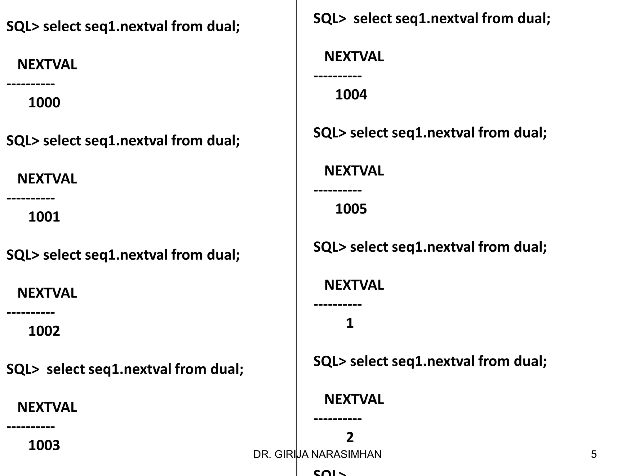 SQL> select seq1.nextval from dual;
NEXTVAL
----------
1004
SQL> select seq1.nextval from dual;
NEXTVAL
----------
1005
SQL> select seq1.nextval from dual;
NEXTVAL
----------
1
SQL> select seq1.nextval from dual;
NEXTVAL
----------
2
SQL> select seq1.nextval from dual;
NEXTVAL
----------
1000
SQL> select seq1.nextval from dual;
NEXTVAL
----------
1001
SQL> select seq1.nextval from dual;
NEXTVAL
----------
1002
SQL> select seq1.nextval from dual;
NEXTVAL
----------
1003 5DR. GIRIJA NARASIMHAN