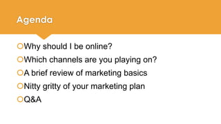 Agenda 
Why should I be online? 
Which channels are you playing on? 
A brief review of marketing basics 
Nitty gritty of your marketing plan 
Q&A 
 