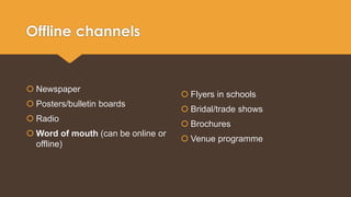 Offline channels 
 Newspaper 
 Posters/bulletin boards 
 Radio 
Word of mouth (can be online or 
offline) 
 Flyers in schools 
 Bridal/trade shows 
 Brochures 
 Venue programme 
 