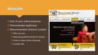 Website 
 Hub of your online presence 
 Demonstrates legitimacy 
 Recommended minimum content: 
 Who you are 
 Upcoming performances & venues 
 Links to other online channels 
 Contact info 
 