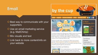 Email 
 Best way to communicate with your 
supporters 
 Use an email marketing service 
(e.g. MailChimp) 
 Mix visuals and text 
 Link back to more content/info on 
your website 
 