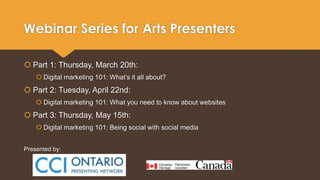 Webinar Series for Arts Presenters 
 Part 1: Thursday, March 20th: 
 Digital marketing 101: What’s it all about? 
 Part 2: Tuesday, April 22nd: 
 Digital marketing 101: What you need to know about websites 
 Part 3: Thursday, May 15th: 
 Digital marketing 101: Being social with social media 
Presented by: 
 