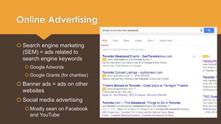 Online Advertising 
 Search engine marketing 
(SEM) = ads related to 
search engine keywords 
 Google Adwords 
 Google Grants (for charities) 
 Banner ads = ads on other 
websites 
 Social media advertising 
 Mostly seen on Facebook 
and YouTube 
 