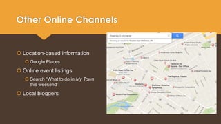 Other Online Channels 
 Location-based information 
 Google Places 
 Online event listings 
 Search “What to do in My Town 
this weekend” 
 Local bloggers 
 