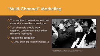 “Multi-Channel” Marketing 
 Your audience doesn’t just use one 
channel – so neither should you 
 Your channels should work 
together, complement each other, 
reinforce messages 
 You are the conductor! 
 (And, often, the instrumentalists…) 
Credit: http://www.flickr.com/photos/flickr-rickr/ 
 