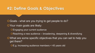 #2: Define Goals & Objectives 
Goals - what are you trying to get people to do? 
Your main goals are likely: 
Engaging your current audience 
Reaching a new audience – broadening, deepening & diversifying 
What are some specific objectives that you can set to help you 
get there? 
E.g. Increasing audience members < 45 years old 
 