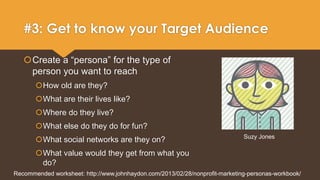 #3: Get to know your Target Audience 
Create a “persona” for the type of 
person you want to reach 
How old are they? 
What are their lives like? 
Where do they live? 
What else do they do for fun? 
What social networks are they on? 
What value would they get from what you 
do? 
Suzy Jones 
Recommended worksheet: http://www.johnhaydon.com/2013/02/28/nonprofit-marketing-personas-workbook/ 
 