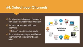 #4: Select your Channels 
 Be wise about choosing channels – 
only take on what you can maintain 
 It’s ok to experiment with new 
channels 
 But don’t expect immediate results 
 Send similar messages on different 
channels that complement each 
other 
 