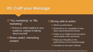 #5: Craft your Message 
“You marketing” vs “Me 
marketing” 
Focus on what matters to your 
audience, instead of talking 
about yourself 
Share useful, interesting 
content 
Strong calls to action 
 Attend a performance 
 Subscribe to our newsletter to hear 
about upcoming performances 
 Follow us on Twitter to find out about 
more events in the community 
 Share your thoughts on the 
performance on our Facebook page 
 Volunteer at next year’s festival 
Source: http://www.fundraising123.org/files/training/7%20Steps%20to%20Creating%20Your%20Best%20Nonprofit%20Marketing%20Plan%20Ever.pdf 
 