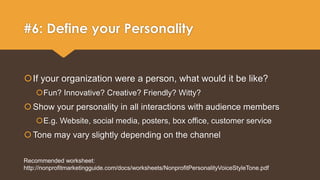 #6: Define your Personality 
If your organization were a person, what would it be like? 
Fun? Innovative? Creative? Friendly? Witty? 
Show your personality in all interactions with audience members 
E.g. Website, social media, posters, box office, customer service 
Tone may vary slightly depending on the channel 
Recommended worksheet: 
http://nonprofitmarketingguide.com/docs/worksheets/NonprofitPersonalityVoiceStyleTone.pdf 
 