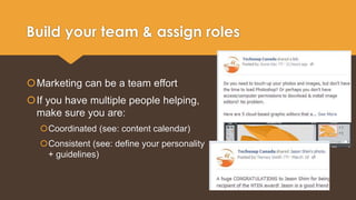 Build your team & assign roles 
Marketing can be a team effort 
If you have multiple people helping, 
make sure you are: 
Coordinated (see: content calendar) 
Consistent (see: define your personality 
+ guidelines) 
 
