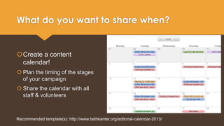 What do you want to share when? 
Create a content 
calendar! 
 Plan the timing of the stages 
of your campaign 
 Share the calendar with all 
staff & volunteers 
Recommended template(s): http://www.bethkanter.org/editorial-calendar-2013/ 
 