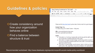 Guidelines & policies 
Create consistency around 
how your organization 
behaves online 
Find a balance between 
structure & trust 
Recommended worksheet: http://www.idealware.org/reports/nonprofit-social-media-policy-workbook 
 
