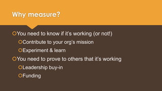 Why measure? 
You need to know if it’s working (or not!) 
Contribute to your org’s mission 
Experiment & learn 
You need to prove to others that it’s working 
Leadership buy-in 
Funding 
 