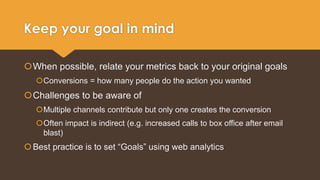 Keep your goal in mind 
When possible, relate your metrics back to your original goals 
Conversions = how many people do the action you wanted 
Challenges to be aware of 
Multiple channels contribute but only one creates the conversion 
Often impact is indirect (e.g. increased calls to box office after email 
blast) 
 Best practice is to set “Goals” using web analytics 
 
