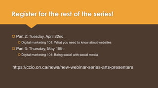 Register for the rest of the series! 
 Part 2: Tuesday, April 22nd: 
 Digital marketing 101: What you need to know about websites 
 Part 3: Thursday, May 15th: 
 Digital marketing 101: Being social with social media 
https://ccio.on.ca/news/new-webinar-series-arts-presenters 
 