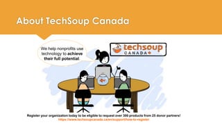 About TechSoup Canada 
We help nonprofits use 
technology to achieve 
their full potential. 
Register your organization today to be eligible to request over 300 products from 25 donor partners! 
https://www.techsoupcanada.ca/en/support/how-to-register 
 