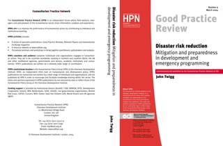 GPR cover 2004(2)

9/3/04

10:36 am

Page 1

The Humanitarian Practice Network (HPN) is an independent forum where field workers, managers and policymakers in the humanitarian sector share information, analysis and experience.
HPN’s aim is to improve the performance of humanitarian action by contributing to individual and
institutional learning.
HPN’s activities include:
•
•
•

A series of specialist publications: Good Practice Reviews, Network Papers and Humanitarian
Exchange magazine.
A resource website at www.odihpn.org.
Occasional seminars and workshops to bring together practitioners, policymakers and analysts.

HPN’s members and audience comprise individuals and organisations engaged in humanitarian action. They are in 80 countries worldwide, working in northern and southern NGOs, the UN
and other multilateral agencies, governments and donors, academic institutions and consultancies. HPN’s publications are written by a similarly wide range of contributors.
HPN’s institutional location is the Humanitarian Policy Group (HPG) at the Overseas Development
Institute (ODI), an independent think tank on humanitarian and development policy. HPN’s
publications are researched and written by a wide range of individuals and organisations, and are
published by HPN in order to encourage and facilitate knowledge-sharing within the sector. The
views and opinions expressed in HPN’s publications do not necessarily state or reflect those of the
Humanitarian Policy Group or the Overseas Development Institute.
Funding support is provided by institutional donors (AusAID, CIDA, DANIDA, DFID, Development
Cooperation Ireland, MFA Netherlands, SIDA, USAID), non-governmental organisations (British
Red Cross, CAFOD, Concern, MSF, Oxfam, Save the Children (UK), World Vision) and UN agencies
(WFP).

Tel: +44 (0)20 7922 0331/74
Fax: +44 (0)20 7922 0399
Email: hpn@odi.org.uk
Website: www.odihpn.org
© Overseas Development Institute, London, 2004.

John Twigg

Humanitarian Practice Network (HPN)
Overseas Development Institute
111 Westminster Bridge Road
London, SE1 7JD
United Kingdom

Disaster risk reduction Mitigation and preparedness in
development and emergency programming

Humanitarian Practice Network

Number 9
March 2004
Humanitarian Practice Network

HPN
Managed by

Humanitarian Policy Group

Good Practice
Review
Disaster risk reduction
Mitigation and preparedness
in development and
emergency programming
Commissioned and published by the Humanitarian Practice Network at ODI

John Twigg

About HPN
The Humanitarian Practice Network at the
Overseas Development Institute is an
independent forum where field workers,
managers and policymakers in the
humanitarian sector share information,
analysis and experience. The views and
opinions expressed in HPN’s publications
do not necessarily state or reflect those
of the Humanitarian Policy Group or the
Overseas Development Institute.
Britain’s leading independent
think-tank on international development
and humanitarian issues

Overseas Development Institute
111 Westminster Bridge Road
London SE1 7JD
United Kingdom
Tel. +44 (0) 20 7922 0300
Fax. +44 (0) 20 7922 0399
HPN e-mail: hpn@odi.org.uk
HPN website: www.odihpn.org

 