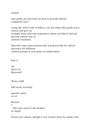 cutural
care guide our decisions on how to provide ethical,
competent care?
Using the ANA Code of Ethics, cite the ethics that guide our p
ractice and give an
example from your own experience where you did or did not
provide ethical care in
cultural situations.
Describe some interventions that would provide for ethical
advocacy for different
cultural groups in your place of employment.
Part 2:
An
alysis of
Beouwulf
Write a 400
-
600 word, textually
-
specific analy
sis of
Beowul
f
. This epic poem is the product
of Anglo
-
Saxon oral culture, though it was written down by monks who
 