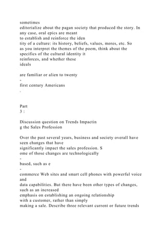 sometimes
editorialize about the pagan society that produced the story. In
any case, oral epics are meant
to establish and reinforce the iden
tity of a culture: its history, beliefs, values, mores, etc. So
as you interpret the themes of the poem, think about the
specifics of the cultural identity it
reinforces, and whether these
ideals
are familiar or alien to twenty
-
first century Americans
.
Part
3 :
Discussion question on Trends Impactin
g the Sales Profession
Over the past several years, business and society overall have
seen changes that have
significantly impact the sales profession. S
ome of those changes are technologically
-
based, such as e
-
commerce Web sites and smart cell phones with powerful voice
and
data capabilities. But there have been other types of changes,
such as an increased
emphasis on establishing an ongoing relationship
with a customer, rather than simply
making a sale. Describe three relevant current or future trends
 