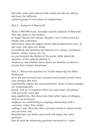 Describe some interventions that would provide for ethical
advocacy for different
cultural groups in your place of employment.
Part 2: Analysis of Beouwulf
Write a 400-600 word, textually-specific analysis of Beowulf.
This epic poem is the product
of Anglo-Saxon oral culture, though it was written down by
monks who sometimes
editorialize about the pagan society that produced the story. In
any case, oral epics are meant
to establish and reinforce the identity of a culture: its history,
beliefs, values, mores, etc. So
as you interpret the themes of the poem, think about the
specifics of the cultural identity it
reinforces, and whether these ideals are familiar or alien to
twenty-first century Americans.
Part 3 : Discussion question on Trends Impacting the Sales
Profession
Over the past several years, business and society overall have
seen changes that have
significantly impact the sales profession. Some of those changes
are technologically-
based, such as e-commerce Web sites and smart cell phones
with powerful voice and
data capabilities. But there have been other types of changes,
such as an increased
emphasis on establishing an ongoing relationship with a
customer, rather than simply
making a sale. Describe three relevant current or future trends
you envision, and
describe how you think each trend will impact the sales
professio
Part 4I need the following questions answered in 1 short
 