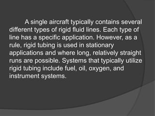 A single aircraft typically contains several
different types of rigid fluid lines. Each type of
line has a specific application. However, as a
rule, rigid tubing is used in stationary
applications and where long, relatively straight
runs are possible. Systems that typically utilize
rigid tubing include fuel, oil, oxygen, and
instrument systems.
 