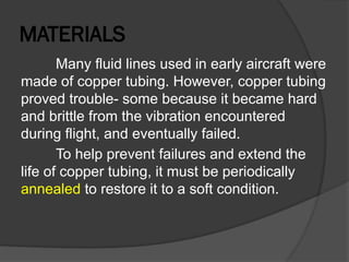 MATERIALS
Many fluid lines used in early aircraft were
made of copper tubing. However, copper tubing
proved trouble- some because it became hard
and brittle from the vibration encountered
during flight, and eventually failed.
To help prevent failures and extend the
life of copper tubing, it must be periodically
annealed to restore it to a soft condition.
 