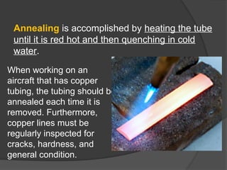 Annealing is accomplished by heating the tube
until it is red hot and then quenching in cold
water.
When working on an
aircraft that has copper
tubing, the tubing should be
annealed each time it is
removed. Furthermore,
copper lines must be
regularly inspected for
cracks, hardness, and
general condition.
 