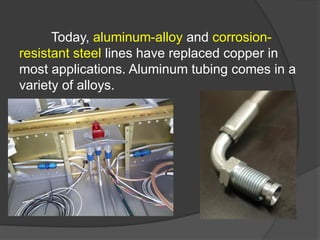 Today, aluminum-alloy and corrosion-
resistant steel lines have replaced copper in
most applications. Aluminum tubing comes in a
variety of alloys.
 